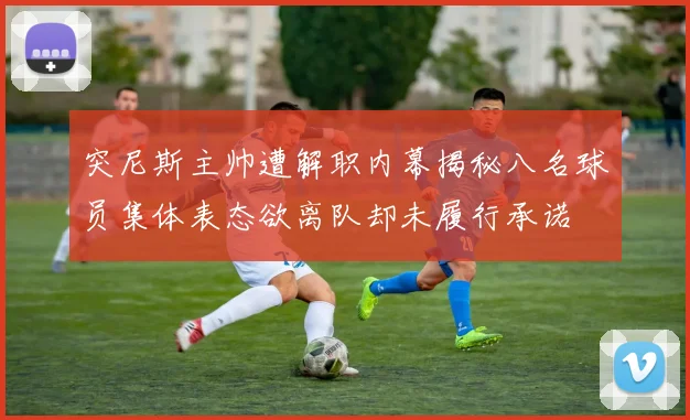 突尼斯主帅遭解职内幕揭秘八名球员集体表态欲离队却未履行承诺