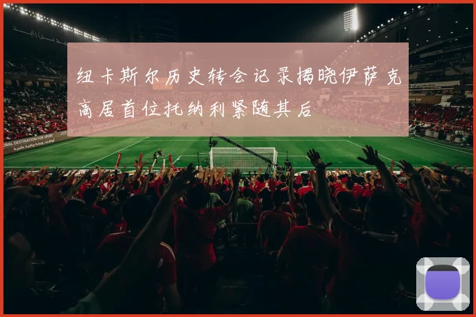 纽卡斯尔历史转会记录揭晓伊萨克高居首位托纳利紧随其后
