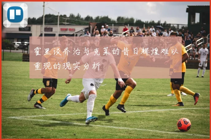 霍里谈乔治与克莱的昔日辉煌难以重现的现实分析