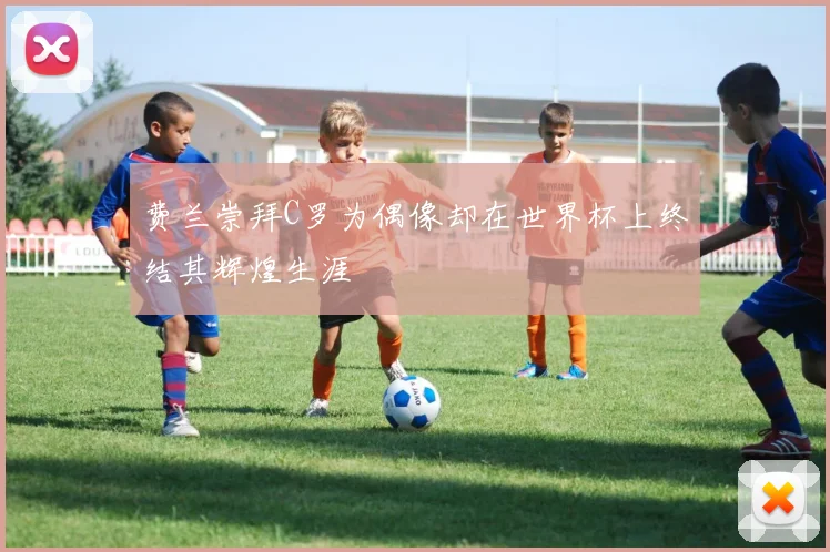 费兰崇拜C罗为偶像却在世界杯上终结其辉煌生涯