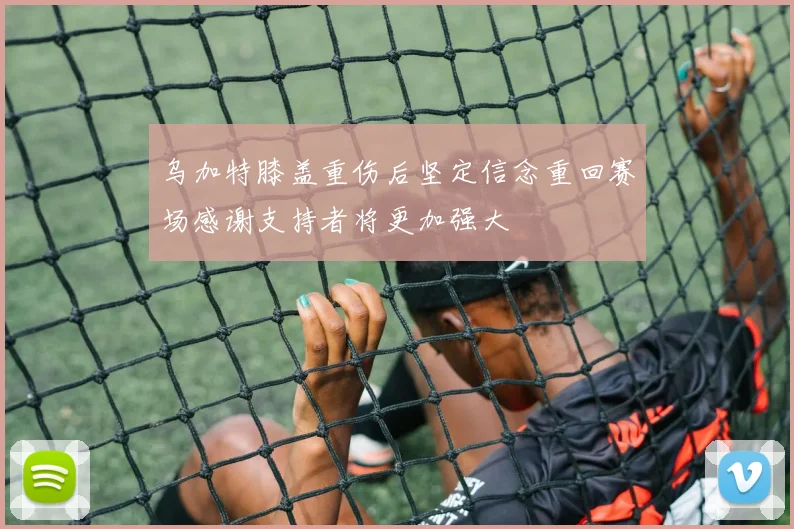 乌加特膝盖重伤后坚定信念重回赛场感谢支持者将更加强大