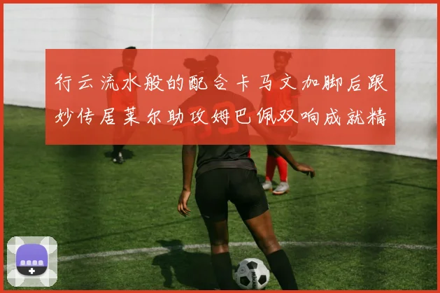 行云流水般的配合卡马文加脚后跟妙传居莱尔助攻姆巴佩双响成就精彩瞬间