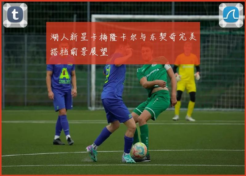 湖人新星卡梅隆卡尔与东契奇完美搭档前景展望