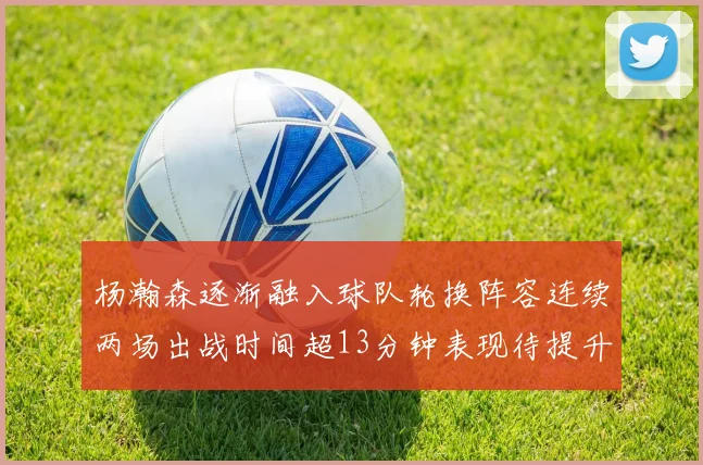杨瀚森逐渐融入球队轮换阵容连续两场出战时间超13分钟表现待提升