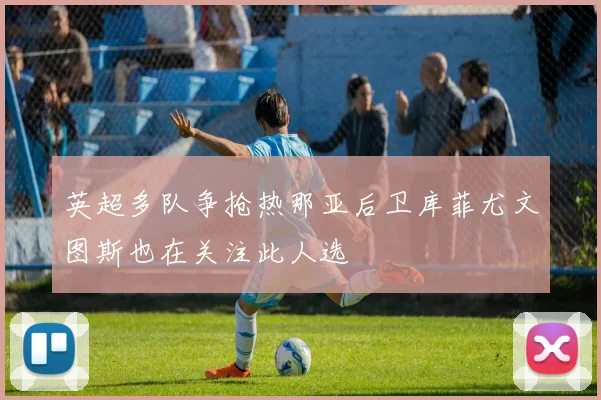 英超多队争抢热那亚后卫库菲尤文图斯也在关注此人选