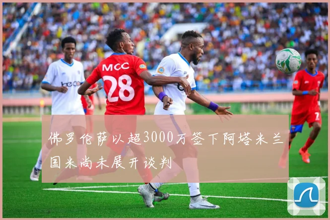 佛罗伦萨以超3000万签下阿塔米兰国米尚未展开谈判