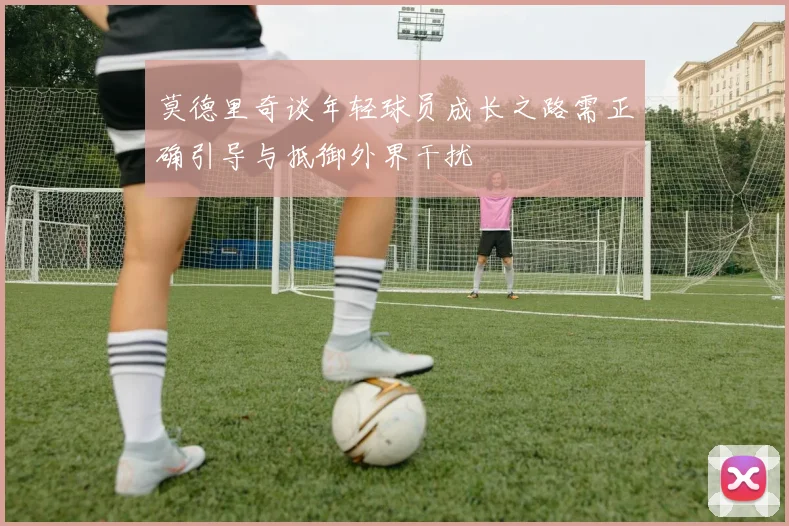 莫德里奇谈年轻球员成长之路需正确引导与抵御外界干扰