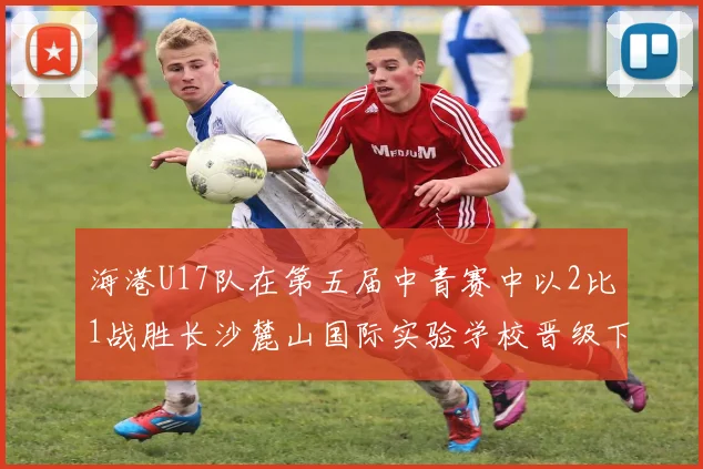 海港U17队在第五届中青赛中以2比1战胜长沙麓山国际实验学校晋级下一轮