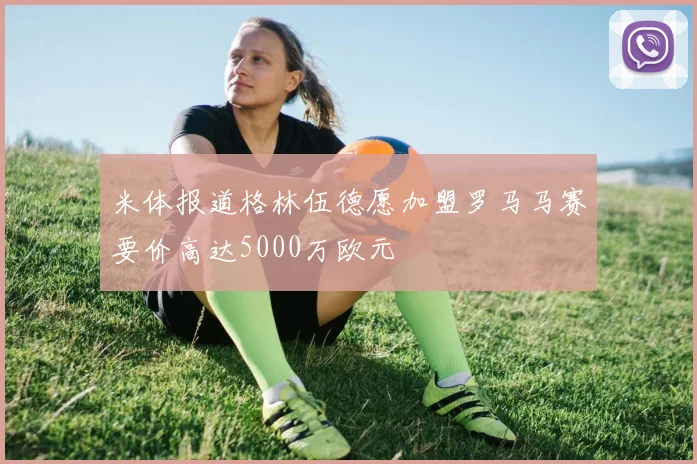 米体报道格林伍德愿加盟罗马马赛要价高达5000万欧元