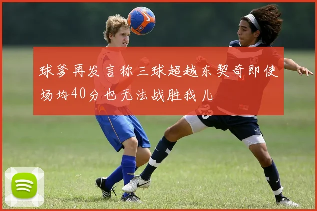 球爹再发言称三球超越东契奇即使场均40分也无法战胜我儿