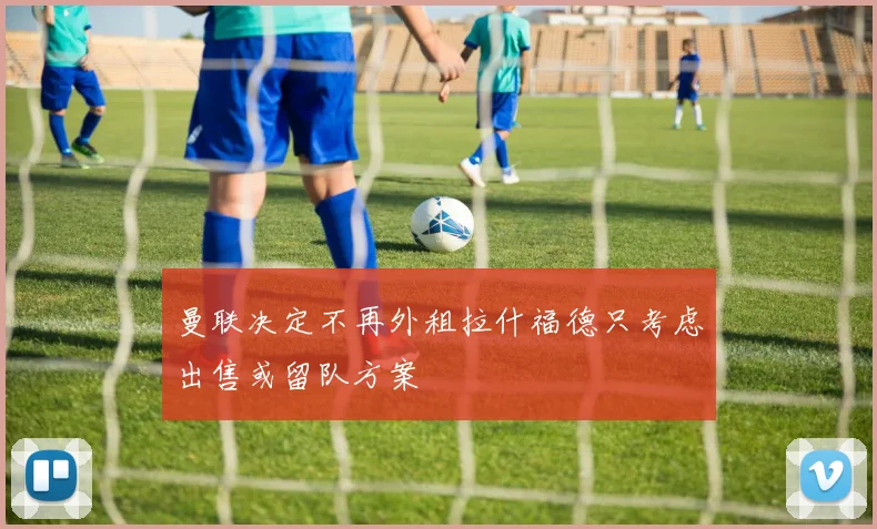 曼联决定不再外租拉什福德只考虑出售或留队方案