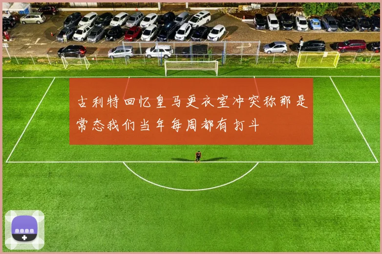 古利特回忆皇马更衣室冲突称那是常态我们当年每周都有打斗