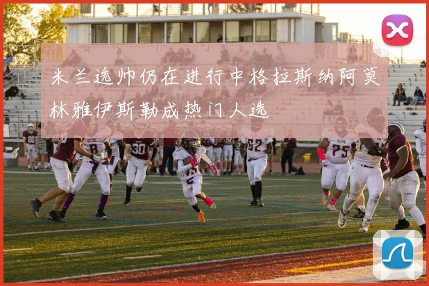 米兰选帅仍在进行中格拉斯纳阿莫林雅伊斯勒成热门人选