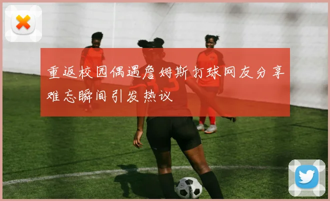 重返校园偶遇詹姆斯打球网友分享难忘瞬间引发热议