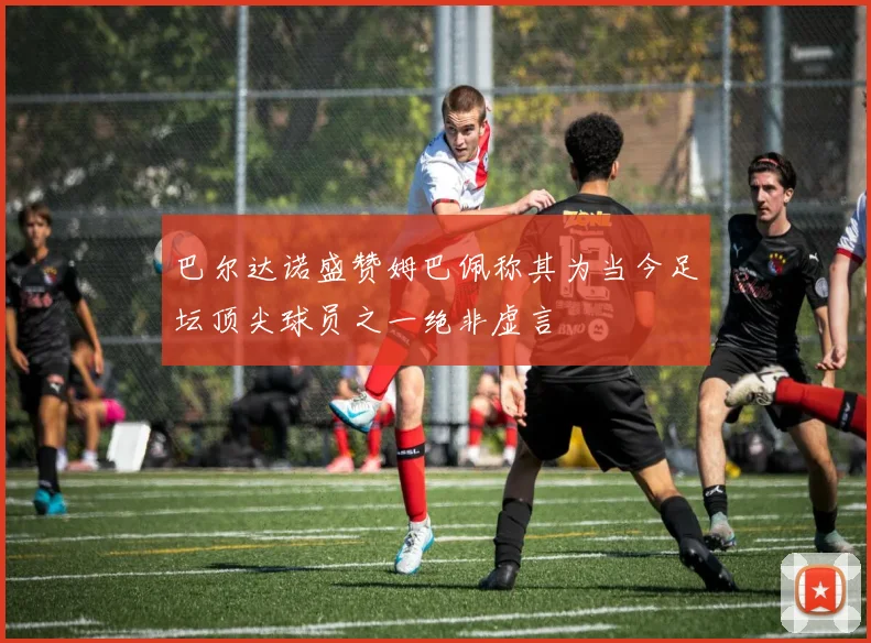 巴尔达诺盛赞姆巴佩称其为当今足坛顶尖球员之一绝非虚言