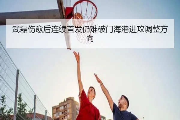 武磊伤愈后连续首发仍难破门海港进攻调整方向 - kaiyun